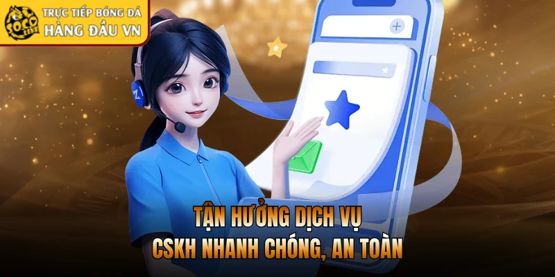 Tận hưởng dịch vụ CSKH nhanh chóng, an toàn